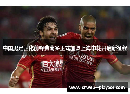 中国男足归化前锋费南多正式加盟上海申花开启新征程