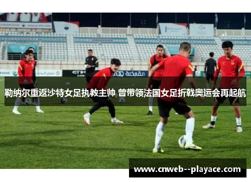 勒纳尔重返沙特女足执教主帅 曾带领法国女足折戟奥运会再起航
