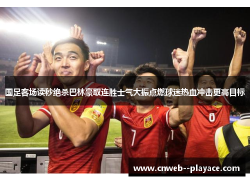 国足客场读秒绝杀巴林豪取连胜士气大振点燃球迷热血冲击更高目标